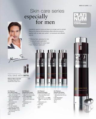 50 ml
3240
30 ml
3243 30 ml
3241
30 ml
3242
3269


69
A perfectly cared for body and face is no longer just for women.
Platinum by Marcus Schenkenberg offers effective products
together with an easy care system – an exclusive and efficient
care kit.
	Skin care series
especially
for men
Men‘s Care |
	Effective Care, exclusive for men
	Simple and quick application
	A suitable product for every need
	With Platinum matrix-em®
YOU SAVE WITH SETS
Platinum Men‘s Care Set
Anti-Aging Cream 50 ml
Express Eye Cooler 30 ml
01 | Platinum
Anti-Aging Cream
• Light, quickly absorbing
cream for the face
• With encapsulated pure
water, cactus extract,
hyaluronan acid and
vitamin E
• Moisturising and
rejuvenating
• Non-oily
• The skin appears
smoother and fresher
• Aqua Cacteen®
helps
to soothe stressed skin
after shaving
02 | Platinum
Express Eye Cooler
• Light quick absorbing
cream for the eye region
• With Lumin-Eye®
,
green coffee bean
extract and hyaluronan
acid
• Moisturising and
refreshing
03 | Platinum
Express Energizer
• Light tanning effect and
quick absorbing cream
for the face
• With vitamin E and DHA
Plus®
for a light even self
tan
• Moisturising and
refreshing
• Non-oily
04 | Platinum
Express Anti-Shine
• Light, matt and quick
absorbing cream for the
face
• With Evermat™
• Moisturising
 