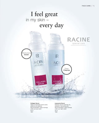 30 ml
1691
30 ml
1692
71
I feel great
in my skin –
		 every day
Deep
Cleanse
Moisturising
boost
Face Care |
Collagen Serum
Highly concentrated care for extra
resilience and elasticity.
Recommendation: apply mornings
under your eye cream.
Lipsosome Serum
Intensive care for extremely dry,
stressed or demanding skin.
Recommendation: apply evenings
under your night cream.
 