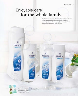 73
Enjoyable care
for the whole family
Find more highlights of all our products
in our Health Collection.
Ask your LR Partner!
One for all and all for one – the product range from the Racine
Family Care is a real family range: bathing, showering,
creaming and care – Racine Family Care is extra soft for the
skin for both the little kids to the big kids!
Body Care |
 