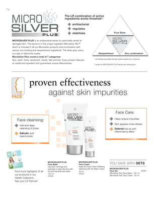 150 ml
25000
50 ml
25001
25004


76
YOU SAVE WITH SETS
The LR combination of active
ingredients works threefold*:
antibacterial
Pure Silver
Dexpanthenol Zinc combination
stabilises
regulates
Microsilver Plus is an antibacterial series for particularly aimed at
damaged skin. The secret is in the unique ingredient Microsilver BG™
which is included in all our Microsilver products and combination with
various zinc-binding and dexpanthenol ingredients. The silver grey colour
is a sign of distinctive quality.
Microsilver Plus covers a total of 7 categories:
face, teeth, body, deodorant, hands, feet and hair. Every product features
an additional ingredient that guarantees unique effectiveness.
proven effectiveness
		against skin impurities
* scientifically accredited through several studies (et al. Fresenius)
Microsilver Plus
Face Set
Microsilver Plus Face Wash · 150 ml
Microsilver Plus Face Cream · 50 ml
Microsilver Plus
Face Wash
Use both mornings and
evenings to clean the face with
the anti-bacterial face wash.
Microsilver Plus
Face Cream
Apply the Face Cream following
cleansing with the Wash Cream
Face cleansing:
mild and deep
cleansing of pores
Salicylic acid
opens pores
Face Care:
Helps reduce impurities
Defensil has an anti-
inflammatory effect
Skin appears more refined
Find more highlights of all
our products in our
Health Collection.
Ask your LR Partner!
** except for MICROSILVER PLUS dental care chewing gum
 