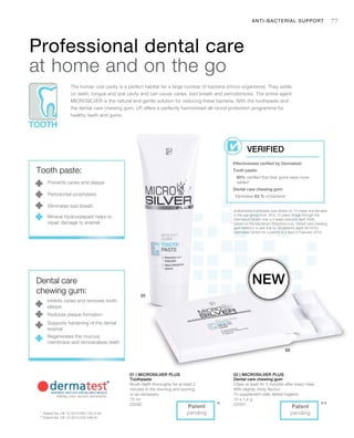 75 ml
25090
10 x 1,4 g
25091
77
***
1
	antibacterial toothpaste was tested on 10 males and females
in the age group from 18 to 72 years of age through the
Dermatest GmbH over a 4 week period in April 2006.
2
	based on the bacterium Streptococcus. Dental care chewing
gum tested in a user trial by 20 persons aged 26-54 by
Dermatest GmbH for a period of 2 days in February 2010.
*	 Patent No: DE 10 2010 063 720.3-43
**	Patent No: DE 10 2010 030 546 A1
Professional dental care
at home and on the go
The human oral cavity is a perfect habitat for a large number of bacteria (micro-organisms). They settle
on teeth, tongue and oral cavity and can cause caries, bad breath and periodontosis. The active agent
MICROSILVER is the natural and gentle solution for reducing these bacteria. With the toothpaste and
the dental care chewing gum, LR offers a perfectly harmonised all-round protection programme for
healthy teeth and gums.
Effectiveness verified by Dermatest:
Tooth paste:
90% certified that their gums were more
settled1
Dental care chewing gum:
Eliminates 83 % of bacteria2
VERIFIED
New
ANTI-BACTERIAL SUPPORT
Tooth paste:
Prevents caries and plaque
Periodontal prophylaxis
Eliminates bad breath
Mineral Hydroxylapatit helps to
repair damage to enamel.
Dental care
chewing gum:
Inhibits caries and removes tooth
plaque
Reduces plaque formation
Supports hardening of the dental
enamel
Regenerates the mucous
membrane and remineralises teeth
Patent
pending
Patent
pending
01 | Microsilver Plus
Toothpaste
Brush teeth thoroughly for at least 2
minutes in the morning and evening
or as necessary.
02 | Microsilver Plus
Dental care chewing gum
Chew at least for 5 minutes after every meal.
With slightly minty flavour.
To supplement daily dental hygiene.
 