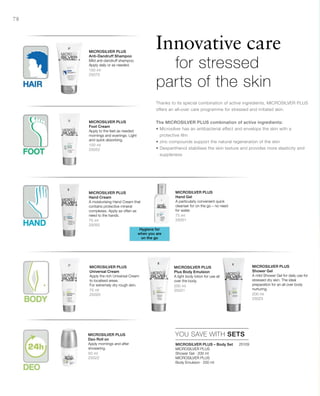 150 ml
25070
100 ml
25052
75 ml
25050
75 ml
25051
75 ml
25020
200 ml
25021
200 ml
25023
50 ml
25022
25109


78
YOU SAVE WITH SETS
Innovative care
	 for stressed
parts of the skin
Thanks to its special combination of active ingredients, MICROSILVER PLUS
offers an all-over care programme for stressed and irritated skin.
The MICROSILVER PLUS combination of active ingredients:
• Microsilver has an antibacterial effect and envelops the skin with a
protective film
• zinc compounds support the natural regeneration of the skin
• Dexpanthenol stabilises the skin texture and provides more elasticity and
suppleness
Microsilver Plus
Anti-Dandruff Shampoo
Mild anti-dandruff shampoo.
Apply daily or as needed.
Microsilver Plus
Foot Cream
Apply to the feet as needed
mornings and evenings. Light
and quick absorbing.
Hygiene for
when you are
on the go
Microsilver Plus
Hand Cream
A moisturising Hand Cream that
contains protective mineral
complexes. Apply as often as
need to the hands.
Microsilver Plus
Hand Gel
A particularly convenient quick
cleanser for on the go – no need
for water.
Microsilver Plus
Universal Cream
Apply the rich Universal Cream
to localised areas.
For extremely dry rough skin.
Microsilver Plus
Plus Body Emulsion
A light body lotion for use all
over the body.
Microsilver Plus
Shower Gel
A mild Shower Gel for daily use for
stressed dry skin. The ideal
preparation for an all over body
nurturing.
Microsilver Plus
Deo Roll on
Apply mornings and after
showering.
MICROSILVER PLUS – Body Set
MICROSILVER PLUS
Shower Gel · 200 ml
MICROSILVER PLUS
Body Emulsion · 200 ml
 