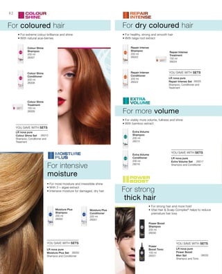 200 ml
26007
200 ml
26008
150 ml
26009
200 ml
26022
200 ml
26023
150 ml
26024
200 ml
26001
200 ml
26000
200 ml
26016
200 ml
26015
150 ml
26031
200 ml
26030
26010
26025
26002
26032
26017
82
YOU SAVE WITH SETS
YOU SAVE WITH SETS
YOU SAVE WITH SETS YOU SAVE WITH SETS
YOU SAVE WITH SETS
For coloured hair
For more volume
Shampoo, Conditioner and
Treatment
For dry coloured hair
For strong
thick hair
• For extreme colour brilliance and shine
• With natural acai-berries
• For visibly more volume, fullness and shine
• With bamboo extract
• For more moisture and irresistible shine
• With 3 – algae extract
• Intensive moisture for damaged, dry hair
• For healthy, strong and smooth hair
• With taiga root extract
• For strong hair and more hold
• Vital Hair  Scalp Complex®
helps to reduce
premature hair loss
For intensive
moisture
Colour Shine
Shampoo
Colour Shine
Conditioner
Colour Shine
Treatment
Repair Intense
Shampoo
Repair Intense
Conditioner
Repair Intense
Treatment
Moisture Plus
Conditioner
Moisture Plus
Shampoo
Extra Volume
Conditioner
Extra Volume
Shampoo
Power
Boost Tonic
Power Boost
Shampoo
LR nova pure
Colour Shine Set
Shampoo and Conditioner
LR nova pure
Moisture Plus Set
Shampoo and Tonic
LR nova pure
Power Boost
Men Set
Shampoo and Conditioner
LR nova pure
Extra Volume Set
Shampoo, Conditioner and
Treatment
LR nova pure
Repair Intense Set
 