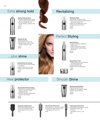 300 ml
26040
150 ml
26052
150 ml
26051
150 ml
26053
200 ml
26039
150 ml
26037
150 ml
26038
150 ml
26050
4774 4568
4567
84
....plus shine
Extra strong hold
Perfect Styling
Smooth ShineHeat protector
Revitalizing
Styling Finishing Spray
• Finishing hairspray with a strong
hold for a lasting style and finish
• The hair maintains its own
natural elasticity, swing and silky
shine.
Styling Hair Gel
• Extra strong hold
• Caring with pro vitamin B5
• Simply knead into dry or wet
hair and create your style.
Styling Shiny Hair Lacquer
• For extra hold and a shimmering
shine effect
• Easy to comb out, non sticky
• Spray onto the finished style
Styling Re-Styler
• Re freshen any style any time
• Gives more hold and nourishes with the
hair with pro vitamin B5
• Gives an immediate fresh boost
• Simply spray onto the hair
Styling Mousse
• Creamy nourishing mousse for
medium hold
• Gives a long-lasting hold and
perfect volume, without drying
out the hair.
Styling Fibre Cream
• Perfect balance of caring products
and styling substances
• Leaves a flexible hold
• Ideal for form and separating
Styling Heat Protection Spray
• Protects the hair against extreme
heat e.g. hair dryer, curlers,
straightening iron)
• A marine complex revitalises and
gives the hair moisture
Styling Smoothing Balm
• Smooth seductive shine
• Makes the hair supple for styling
• Doesn‘t dry out the hair.
Pneumatic Paddle Brush
• With hair protecting knot ends
• 13 rows of synthetic bristle
• size: approx. 24.5 cm x 8 cm
Thermal Round Brush 50
• Permeable to air aluminium handle
• Ergonimical rubber grip Ø 33 mm
size approx: 26 cm x 5 cm
Thermal Round Brush 33
• Permeable to air aluminium handle
• Ergonimical rubber grip
Ø 33 mm
size approx: 26 cm x 5 cm
 