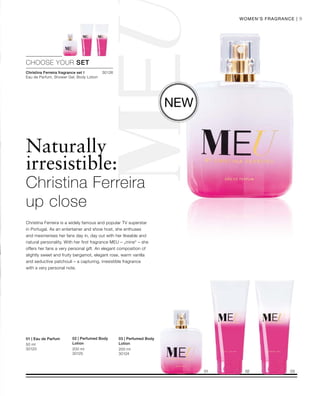 30126
50 ml
30120 200 ml
30125
200 ml
30124
9Women‘s Fragrance |
Naturally
irresistible:
Christina Ferreira is a widely famous and popular TV superstar
in Portugal. As an entertainer and show host, she enthuses
and mesmerises her fans day in, day out with her likeable and
natural personality. With her first fragrance MEU – „mine“ – she
offers her fans a very personal gift. An elegant composition of
slightly sweet and fruity bergamot, elegant rose, warm vanilla
and seductive patchouli – a capturing, irresistible fragrance
with a very personal note.
New
CHOOSE YOUR SET
Christina Ferreira fragrance set I
Eau de Parfum, Shower Gel, Body Lotion
Christina Ferreira
up close
01 | Eau de Parfum 02 | Perfumed Body
Lotion
03 | Perfumed Body
Lotion
 
