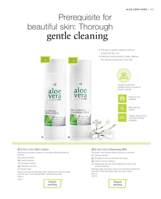 200 ml
20011
200 ml
20010
91
01 | Aloe Vera Skin Lotion
Removes any excess makeup or impurities following cleaning
the skin.
		Jasmine extract
		Gentle cleanser
		Provides moisture
		Refreshes the skin
		Alcohol free
Apply mornings and evenings after cleaning with cleansing milk
over the face, neck and décolleté. Avoid the eye area.
02 | Aloe Vera Cleansing Milk
Thorough, mild cleanser without drying out the skin.
		Jasmine extract
		Suitable for dry and sensitive skin types
		Ideal to remove makeup
		Moisturises the skin whilst retaining the skins own
moisture balance
Massage daily onto face, throat and décolleté avoiding the
eye area. Rinse thoroughly with luke warm water
50 %
Aloe Vera
50 %
Aloe Vera
* *
Organic extracts from
controlled certified
cultivation
Aloe Vera Care |
Prerequisite for
		 beautiful skin: Thorough
				gentle cleaning
• The skin is gently cleaned without
drying the skin out
• Intensive moisturising to help stablise
the natural moistures in the skin
excellent quality and
certified source of supply of
theraw materials
Patent
pending
Patent
pending
High aloe vera
content
tested for skin
suitability
 