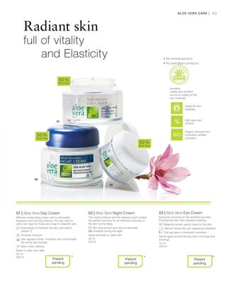 50 ml
20014
50 ml
20015
15 ml
20018
93
01 | Aloe Vera Day Cream
Effective moisturising cream with a soft tender
fragrance and luxurious texture. The day care for
every skin type for those who long for beautiful skin.
		Kiwi extract re freshens the skin and retains
vitamin C
		Provides moisture
		Skin appears firmer, smoother and comfortable
the whole day through
		Ideal under makeup
Apply to clean skin daily
02 | Aloe Vera Night Cream
The creamy texture and the relaxing scent creates
the perfect harmony for an intensive nurturing of
the skin during sleep.
		Bio olive extract and olive oil stimulate
moisture during the night
Apply evenings to clean skin.
03 | Aloe Vera Eye Cream
Exclusive nurturing for the sensitive eye area.
Provides the skin with intensive moisture.
		Magnolia extract gently cares for the skin
		Haloxyl®
leaves the skin appearing refreshed
		The eye area is intensively nourished
Gently apply around the eye both mornings and
evenings.
50 %
Aloe Vera
50 %
Aloe Vera
50 %
Aloe Vera
* * *
Radiant skin
full of vitality
and Elasticity
Aloe Vera Care |
Organic extracts from
controlled certified
cultivation
excellent
quality and certified
source of supply of the
raw materials
High aloe vera
content
Patent
pending
+
Patent
pending
Patent
pending
• No animal extracts
• No petroleum products
tested for skin
suitability
 