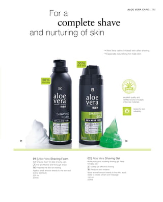 200 ml
20400 150 ml
20406
95
01 | Aloe Vera Shaving Foam
Soft shaving foam for daily shaving care
		For an effective and thorough shave
		Prepares the skin for shaving
Apply a small amount directly to the skin and
evenly distribute.
02 | Aloe Vera Shaving Gel
Moisturizing and soothing shaving gel. Ideal
for daily use
		Gently yet effective shaving
		Reduces skin irritation
Apply a small amount evenly to the skin, apply
water to create a foam and massage
30 %
Aloe Vera
30 %
Aloe Vera
Aloe Vera Care |
		For a
		 complete shave
and nurturing of skin
• Aloe Vera calms irritated skin after shaving
• Especially nourishing for male skin
excellent quality and
certified source of supply
of the raw materials
tested for skin
suitability
 