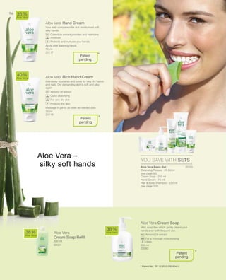 75 ml
20117
20150
75 ml
20118


500 ml
20081 250 ml
20080
96
Aloe Vera Hand Cream
Your daily companion for rich moisturised soft,
silky hands.
		Calendula extract provides and maintains
moisture
		Protects and nurtures your hands
Apply after washing hands.
Aloe Vera Rich Hand Cream
Intensively nourishes and cares for very dry hands
and nails. Dry demanding skin is soft and silky
again
		Almond oil extract
		Quick absorbing
		For very dry skin
		Protects the skin
Massage in gently as often as needed daily.
Aloe Vera Cream Soap
Mild, soap free which gently cleans your
hands even with frequent use.
		Almond Oil extract
		For a thorough moisuturising
clean
40 %
Aloe Vera
35 %
Aloe Vera
38 %
Aloe Vera
38 %
Aloe Vera
YOU SAVE WITH SETS
*
*
*
Patent
pending
Patent
pending
+
+
Aloe Vera –
silky soft hands
Aloe Vera
Cream Soap Refill
Patent
pending
* Patent-No.: DE 10 2010 030 654.1
Aloe Vera Basic-Set
Cleansing Tissues · 25 Stück
(see page 90)
Cream Soap · 250 ml
Hand Cream · 75 ml
Hair  Body Shampoo · 250 ml
(see page 102)
 