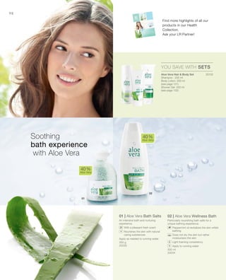 20133
350 g
20035
300 ml
20034


98
01 | Aloe Vera Bath Salts
An intensive bath and nurturing
experience.
		With a pleasant fresh scent
		Nourishes the skin with natural
caring substances
Apply as needed to running water.
02 | Aloe Vera Wellness Bath
Particularly nourishing bath salts for a
unique bathing experience.
		Peppermint oil revitalizes the skin whilst
bathing
		Does not dry the skin but rather
moisturisers the skin
		Light foaming consistency
		Apply to running water
40 %
Aloe Vera
40 %
Aloe Vera
YOU SAVE WITH SETS
Soothing
bath experience
with Aloe Vera
Aloe Vera Hair  Body Set
Shampoo · 200 ml
Body Lotion· 200 ml
(see page 101)
Shower Gel· 250 ml
(see page 102)
Find more highlights of all our
products in our Health
Collection.
Ask your LR Partner!
+
+
 