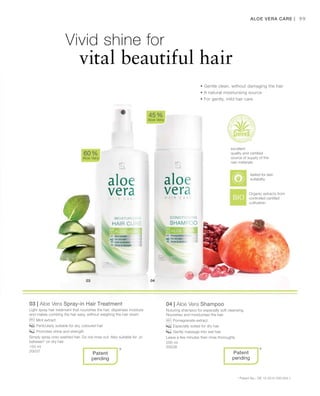 150 ml
20037
200 ml
20038
99
03 | Aloe Vera Spray-in Hair Treatment
Light spray hair treatment that nourishes the hair, dispenses moisture
and makes combing the hair easy, without weighing the hair down.
		Mint extract
		Particularly suitable for dry, coloured hair
		Promotes shine and strength
Simply spray onto washed hair. Do not rinse out. Also suitable for „in
between“ on dry hair.
04 | Aloe Vera Shampoo
Nuturing shampoo for especially soft cleansing.
Nourishes and moisturises the hair.
		Pomegranate extract.
		Especially suited for dry hair
		Gently massage into wet hair.
Leave a few minutes then rinse thoroughly
60 %
Aloe Vera
45 %
Aloe Vera
* *
Aloe Vera Care |
• Gentle clean, without damaging the hair
• A natural moisturising source
• For gently, mild hair care
Vivid shine for
		 vital beautiful hair
excellent
quality and certified
source of supply of the
raw materials
Organic extracts from
controlled certified
cultivation
Patent
pending
Patent
pending
* Patent-No.: DE 10 2010 030 654.1
tested for skin
suitability
 