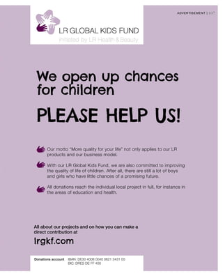 107
lrgkf.com
Donations account	IBAN: DE30 4008 0040 0621 3431 00
	 BIC: DRES DE FF 400
All about our projects and on how you can make a
direct contribution at
ADVERTISEMENT |
We open up chances
for children
Our motto “More quality for your life” not only applies to our LR
products and our business model.
With our LR Global Kids Fund, we are also committed to improving
the quality of life of children. After all, there are still a lot of boys
and girls who have little chances of a promising future.
All donations reach the individual local project in full, for instance in
the areas of education and health.
PLEASE HELP US!
 