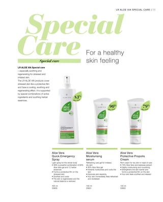 Aloe Vera
83%
Aloe Vera
90%
Aloe Vera
79%
400 ml
20600  
100 ml
20601  
100 ml
20602  
11
Special care
LR ALOE VIA Special care
– especially soothing and
regenerating for stressed and
irritated skin.
The LR ALOE VIA products cover
stressed skin like a protective film
and have a cooling, soothing and
regenerating effect. It is supported
by special combinations of active
ingredients and soothing herbal
essences.
For a healthy
skin feeling
LR ALOE VIA SPECIAL CARE |
Aloe Vera
Quick Emergency
Spray
Light spray for the whole body
•	With a powerful combination of 83% 	
	 Aloe Vera gel and 12 herbal 		
	essences
• Forms a protective film on the 		
	 stressed skin
• Soothes and cools
• The skin is regenerated and the 		
	 natural balance is restored
Aloe Vera
Moisturising
serum
Refreshing care gel for irritated,
dry skin
•	90% Aloe Vera gel
• Instantly moisturises and cools the 	
	skin
• Improves skin elasticity
• Your skin immediately feels refreshed	
	 and revitalised
Aloe Vera
Protective Propolis
Cream
Rich cream for dry skin in need of care
•	79% Aloe Vera and beeswax extract
• Highly moisturising and nourishing
• Strengthens the skin barrier and 		
	 forms a protective film on the skin
• Your skin feels soothed and relaxed
 