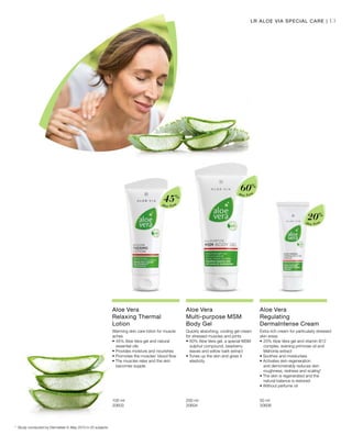 13
Aloe Vera
20%
Aloe Vera
60%
Aloe Vera
45%
100 ml
20603  
200 ml
20604  
50 ml
20606  
LR ALOE VIA SPECIAL CARE |
Aloe Vera
Relaxing Thermal
Lotion
Warming skin care lotion for muscle
aches
•	45% Aloe Vera gel and natural 		
	 essential oils
• Provides moisture and nourishes
• Promotes the muscles’ blood flow
• The muscles relax and the skin 		
	 becomes supple
Aloe Vera
Multi-purpose MSM
Body Gel
Quickly absorbing, cooling gel cream
for stressed muscles and joints
•	60% Aloe Vera gel, a special MSM 	
	 sulphur compound, bearberry 		
	 leaves and willow bark extract
• Tones up the skin and gives it 		
	elasticity
Aloe Vera
Regulating
DermaIntense Cream
Extra rich cream for particularly stressed
skin areas
•	20% Aloe Vera gel and vitamin B12 	
	 complex, evening primrose oil and 	
	 Mahonia extract
• Soothes and moisturises
• Activates skin regeneration
	 and demonstrably reduces skin 		
	 roughness, redness and scaling*
• The skin is regenerated and the 		
	 natural balance is restored
• Without perfume oil
*	Study conducted by Dermatest In May 2010 in 20 subjects
 