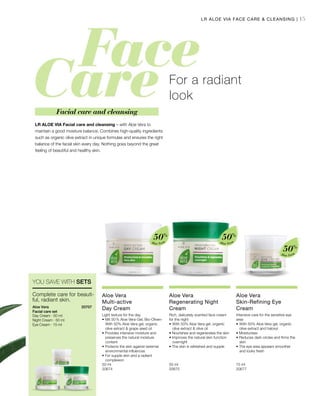 15
Aloe Vera
50%
Aloe Vera
50%
Aloe Vera
50%
50 ml
20674  
50 ml
20675  
15 ml
20677  
20707 
LR ALOE VIA Facial care and cleansing – with Aloe Vera to
maintain a good moisture balance. Combines high-quality ingredients
such as organic olive extract in unique formulas and ensures the right
balance of the facial skin every day. Nothing goes beyond the great
feeling of beautiful and healthy skin.
For a radiant
look
Facial care and cleansing
LR ALOE VIA FACE CARE  CLEANSING |
Complete care for beauti-
ful, radiant skin.
Aloe Vera
Facial care set
Day Cream · 50 ml
Night Cream · 50 ml
Eye Cream · 15 ml
Aloe Vera
Multi-active
Day Cream
Light texture for the day
•	Mit 50 % Aloe Vera-Gel, Bio-Oliven-	
	 With 50% Aloe Vera gel, organic 		
	 olive extract  grape seed oil
• Provides intensive moisture and 		
	 preserves the natural moisture 		
	content
• Protects the skin against external 		
	 environmental influences
• For supple skin and a radiant 		
	complexion
Aloe Vera
Regenerating Night
Cream
Rich, delicately scented face cream
for the night
•	With 50% Aloe Vera gel, organic 		
	 olive extract  olive oil
• Nourishes and regenerates the skin
• Improves the natural skin function 	
	overnight
• The skin is refreshed and supple
Aloe Vera
Skin-Refining Eye
Cream
Intensive care for the sensitive eye
area
•	With 50% Aloe Vera gel, organic 		
	 olive extract and haloxyl
• Moisturises
• Reduces dark circles and firms the 	
	skin
• The eye area appears smoother 		
	 and looks fresh
YOU SAVE WITH SETS
 