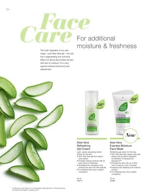 16
Aloe Vera
50%
Aloe Vera
50%
50 ml
20679  
75 ml
20689  
* confirmed on the basis of a corneometer measurement in 20 test persons
by Institut Dermatest in January 2017
For additional
moisture  freshnessThe main ingredient of our care
range – pure Aloe Vera gel – not only
has a regenerating and nurturing
effect but above all provides the skin
with lots of moisture. For a very
special moisture boost and pure
refreshment.
New
Aloe Vera
Refreshing
Gel Cream
Light, quickly absorbing sorbet
texture for the face
•	50% Aloe Vera gel and organic 		
	 olive extract
• Provides intense moisture with an 	
	 extra boost of freshness
• Revitalises the complexion and 		
	 protects the skin from free radicals
• For refreshed skin and a radiant 		
	complexion	
Aloe Vera
Express Moisture
Face Mask
Refreshing gel cream for the face
•	50% Aloe Vera gel, organic wild rose 	
	 extract and an active ingredient 		
	 combination of Aquaxyl and 		
	Aquapront™
• Provides the skin with up to 95% 		
	 more moisture in just 3 minutes*
• Improves skin elasticity and moisture 	
	content
• For refreshed skin and a radiant 		
	complexion
 