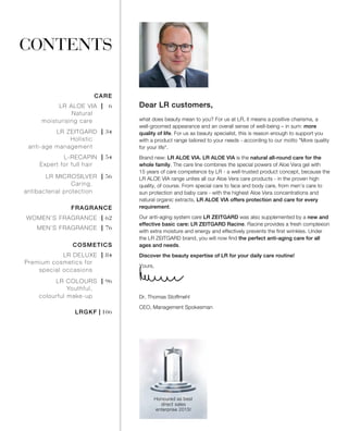 |   6
| 34
| 54
| 56
| 62
| 76
| 84
| 96
| 106
CONTENTS
what does beauty mean to you? For us at LR, it means a positive charisma, a
well-groomed appearance and an overall sense of well-being – in sum: more
quality of life. For us as beauty specialist, this is reason enough to support you
with a product range tailored to your needs - according to our motto "More quality
for your life".
Brand new: LR ALOE VIA. LR ALOE VIA is the natural all-round care for the
whole family. The care line combines the special powers of Aloe Vera gel with
15 years of care competence by LR - a well-trusted product concept, because the
LR ALOE VIA range unites all our Aloe Vera care products - in the proven high
quality, of course. From special care to face and body care, from men’s care to
sun protection and baby care - with the highest Aloe Vera concentrations and
natural organic extracts, LR ALOE VIA offers protection and care for every
requirement.
Our anti-aging system care LR ZEITGARD was also supplemented by a new and
effective basic care: LR ZEITGARD Racine. Racine provides a fresh complexion
with extra moisture and energy and effectively prevents the first wrinkles. Under
the LR ZEITGARD brand, you will now find the perfect anti-aging care for all
ages and needs.
Discover the beauty expertise of LR for your daily care routine!
Yours,
Dr. Thomas Stoffmehl
CEO, Management Spokesman
Honoured as best
direct sales
enterprise 2015!
Dear LR customers,LR ALOE VIA
Natural
moisturising care
CARE
LR ZEITGARD
Holistic
anti-age management
L-RECAPIN
Expert for full hair
LR MICROSILVER
Caring,
antibacterial protection
WOMEN’S FRAGRANCE
FRAGRANCE
MEN’S FRAGRANCE
LR DELUXE
Premium cosmetics for
special occasions
COSMETICS
LR COLOURS
Youthful,
colourful make-up
LRGKF
 