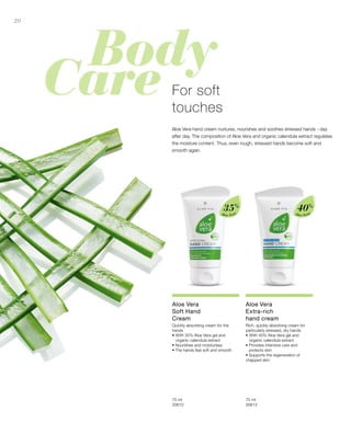 20
Aloe Vera
35%
Aloe Vera
40%
75 ml
20610  
75 ml
20613  
For soft
touches
Aloe Vera hand cream nurtures, nourishes and soothes stressed hands - day
after day. The composition of Aloe Vera and organic calendula extract regulates
the moisture content. Thus, even rough, stressed hands become soft and
smooth again.
Aloe Vera
Soft Hand
Cream
Quickly absorbing cream for the
hands
•	With 35% Aloe Vera gel and
organic calendula extract
• Nourishes and moisturises
• The hands feel soft and smooth
Aloe Vera
Extra-rich
hand cream
Rich, quickly absorbing cream for
particularly stressed, dry hands
•	With 40% Aloe Vera gel and
organic calendula extract
• Provides intensive care and
protects skin
• Supports the regeneration of
chapped skin
 