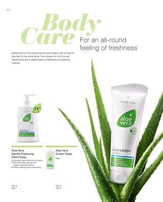 22
Aloe Vera
38%
250 ml
20611  
500 ml
20612  
For an all-round
feeling of freshness
Refreshment for the whole body and pure hygiene with the best of
Aloe Vera for the whole family. This includes not only thorough
cleansing but also a reliable feeling of freshness and additional
moisture
Aloe Vera
Gentle Cleansing
Hand Soap
Nourishing cream soap for the hands
•	With 38% Aloe Vera gel and
organic calendula extract
• Gentle cleansing and moisturising
Aloe Vera
Cream Soap
Refill
 
