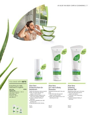 23
Aloe Vera
15%
Aloe Vera
35%
Aloe Vera
35%
50 ml
20643  
250 ml
20633  
250 ml
20630  
20709 
LR ALOE VIA BODY CARE  CLEANSING |
YOU SAVE WITH SETS
Everything for daily
freshness  hygiene
Aloe Vera
Hygiene Set
Hair  Body Shampoo - 250 ml
Hand Soap · 250 ml
Extra freshness
Tooth gel · 100 ml
(see page 25)
Aloe Vera
Protective Roll-On
Deodorant
Gentle anti-perspirant without alcohol
•	With 15% Aloe Vera gel and
organic cotton extract
• Reliable protection against body
odour and underarm wetness
• Leaves a pleasant feeling of
freshness
• Good skin tolerability even with
sensitive skin
• Especially gentle after shaving
Aloe Vera
2in1 Hair  Body
Shampoo
Refreshing shower gel for hair and
body
•	With 35% Aloe Vera gel and
organic bamboo extract
• Quick, easy  effective all-in-one
cleansing and care
Aloe Vera
Vitalising
Shower Gel
Refreshing shower gel for the body
•	With 35% Aloe Vera gel and
organic kiwi extract
• Thorough  soft moisturising
cleansing
• Leaves a pleasant feeling of
freshness
 