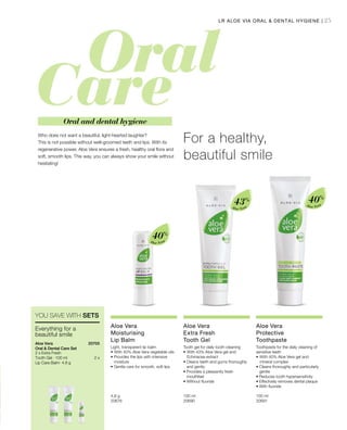 25
Aloe Vera
40%
Aloe Vera
40%
Aloe Vera
43%
4,8 g
20676  
100 ml
20690  
100 ml
20691  
2 x
20705 
Who does not want a beautiful, light-hearted laughter?
This is not possible without well-groomed teeth and lips. With its
regenerative power, Aloe Vera ensures a fresh, healthy oral flora and
soft, smooth lips. This way, you can always show your smile without
hesitating!
For a healthy,
beautiful smile
Oral and dental hygiene
LR ALOE VIA ORAL  DENTAL HYGIENE |
YOU SAVE WITH SETS
Everything for a
beautiful smile
Aloe Vera
Oral  Dental Care Set
2 x Extra Fresh
Tooth Gel · 100 ml
Lip Care Balm· 4.8 g
Aloe Vera
Moisturising
Lip Balm
Light, transparent lip balm
•	With 40% Aloe Vera vegetable oils
• Provides the lips with intensive
moisture
• Gentle care for smooth, soft lips
Aloe Vera
Extra Fresh
Tooth Gel
Tooth gel for daily tooth-cleaning
•	With 43% Aloe Vera gel and
Echinacea extract
• Cleans teeth and gums thoroughly
and gently
• Provides a pleasantly fresh
mouthfeel
• Without fluoride
Aloe Vera
Protective
Toothpaste
Toothpaste for the daily cleaning of
sensitive teeth
•	With 40% Aloe Vera gel and
mineral complex
• Cleans thoroughly and particularly
gentle
• Reduces tooth hypersensitivity
• Effectively removes dental plaque
• With fluoride
 