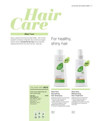 27
Aloe Vera
45%
Aloe Vera
60%
200 ml
20645  
150 ml
20644  
20706 
Glossy, supple hair that looks and feels healthy - with its active
ingredient combination of high Aloe Vera contents and organic
bamboo extract, LR ALOE VIA Hair Care ensures beautiful,
well-groomed hair from the roots to the tips - every day.
For healthy,
shiny hair
LR ALOE VIA HAIR CARE |
Hair Care
YOU SAVE WITH SETS
Aloe Vera
Nourishing
Hair Shampoo
Nourishing shampoo for all hair types
•	With 45% Aloe Vera gel and
organic bamboo extract
• Gently cleanses and nourishes the
hair without weighing it down
• Moisturises hair and scalp.
• The hair is strengthened and supple
Aloe Vera
Moisturising
Hair Treatment
Treatment spray for stressed hair
•	With 60% Aloe Vera gel and
organic bamboo extract
• Revitalises and protects from heat
• Strengthens and nurtures hair
• No-rinse
Aloe Vera
Hair  Body Set
Hair Shampoo · 200 ml
Body Lotion · 200 ml
(see page 19)
Shower Gel · 250 ml
(see page 23)
Care and cleansing for
hair and body
 