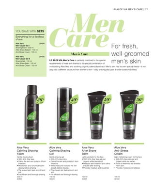 29
Aloe Vera
30%
Aloe Vera
30%
Aloe Vera
50%
Aloe Vera
50%
200 ml
20420  
150 ml
20423  
100 ml
20421  
100 ml
20422  
20424 
20425 
For fresh,
well-groomed
men’s skinLR ALOE VIA Men's Care is perfectly matched to the special
requirements of male skin thanks to its special combination of
moisturising Aloe Vera and soothing organic calendula extract. Men's skin has its own special needs – it not
only has a different structure than women’s skin – daily shaving also puts it under additional stress.
LR ALOE VIA MEN’S CARE |
YOU SAVE WITH SETS
Everything for a flawless
shave
Aloe Vera
Men’s Care Set I
Shaving Foam · 200 ml
After Shave Balsam · 100 ml
Anti-Stress Cream · 100 ml
Aloe Vera
Men’s Care Set II
Shaving Gel · 150 ml
After Shave Balm · 100 ml
Anti-Stress-Cream · 100 ml
Men’s Care
Aloe Vera
Calming Shaving
Foam
Gentle shaving foam
•	With 30% Aloe Vera
• Calms the skin and protects it from
irritations
• Moisturises and nurtures the skin
already before shaving
• The shaved skin feels smooth and
soft
• For efficient and thorough shaving
Aloe Vera
Calming Shaving
Gel
Gentle shaving gel
•	With 30% Aloe Vera
• Calms the skin and protects it from
irritations
• Moisturises and nurtures the skin
already before shaving
• The shaved skin feels smooth and
soft
• For efficient and thorough shaving
Aloe Vera
After Shave
Balm
Light care balm for the face
•	With 50% Aloe Vera gel and
organic white tea extract
• Reduces skin irritations and calms
the skin after shaving
• Provides moisture and nourishes
Aloe Vera
Anti-Stress
Cream
Light, refreshing cream for the face
•	With 50% Aloe Vera gel and
organic white tea extract
• Boost of freshness for stressed
men’s skin
• Provides moisture and vitalises
 