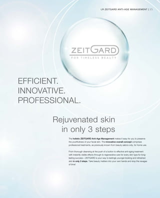 35LR ZEITGARD ANTI-AGE MANAGEMENT |
EFFICIENT.
INNOVATIVE.
PROFESSIONAL.
The holistic ZEITGARD Anti-Age Management makes it easy for you to preserve
the youthfulness of your facial skin. The innovative overall concept comprises
professional treatments, as previously known from beauty salons only, for home use.
From thorough cleansing at the push of a button to effective anti-aging treatment
with instantly visible effects through to regenerative care for every skin type for long-
lasting success – ZEITGARD is your way to lastingly younger-looking and refreshed
skin in only 3 steps. Take beauty matters into your own hands and stop the ravages
of time!
Rejuvenated skin
in only 3 steps
 