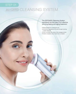 The ZEITGARD Cleansing System
represents the first step of an affective
and long-lasting anti-aging treatment.
• Ideal preparation for subsequent care
• Improves the appearance of the skin through nurturing,
in-depth cleansing
• Firmer, smoother skin thanks to the massage function
• Fresher complexion due to blood micro circulation
 