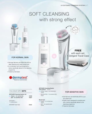 37
FREE
with each set:
1 Zeitgard Travel Case
LR ZEITGARD CLEANSING SYSTEM |
ZEITGARD Travel Case	 Gratis
SOFT CLEANSING
with strong effect
FOR NORMAL SKIN
FOR SENSITIVE SKIN
• Stronger filaments with MICROSILVER for
deep cleansing and visibly purified skin
• In combination with foaming gel with a
texture specifically tailored to the cleansing
programme
• Tested by Dermatest
• Soft filaments with MICROSILVER for pure
and radiant skin
• Gentle cream developed for sensitive skin
with a texture specifically tailored to the
cleansing programme
• Tested by Dermatest
All Skin Types – for normal skin
ZEITGARD Cleansing System-Kit
70036
Care product
Brush head
Classic – for normal skin
Sensitive Skin – for sensitive skin
Soft – for sensitive skin
YOU SAVE WITH SETS
Classic – for normal skin
ZEITGARD 1
1 x care product
70000
70001
70003
70004
ZEITGARD Cleansing System
· 125 ml
Soft – for sensitive skin 70037
 