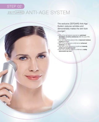 The exclusive ZEITGARD Anti-Age
System reduces wrinkles and
demonstrably makes the skin look
younger*.
• 95% of the test persons reported an optimised
absorption of active substances after the use of the
ZEITGARD 2*
• Over 90% of all test persons felt an improved moisture
supply of the skin
• 90% of the test persons confirmed an enhanced
elasticityof the skin*
• Over 80% of the test persons confirmed instantly
visible and tangible results*
• Over 75% of the test persons confirmed a visibly
rejuvenated eye area*
 
