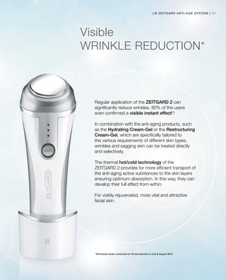 39LR ZEITGARD ANTI-AGE SYSTEM |
Visible
WRINKLE REDUCTION*
Regular application of the ZEITGARD 2 can
significantly reduce wrinkles. 80% of the users
even confirmed a visible instant effect*!
In combination with the anti-aging products, such
as the Hydrating Cream-Gel or the Restructuring
Cream-Gel, which are specifically tailored to
the various requirements of different skin types,
wrinkles and sagging skin can be treated directly
and selectively.
The thermal hot/cold technology of the
ZEITGARD 2 provides for more efficient transport of
the anti-aging active substances to the skin layers
ensuring optimum absorption. In this way, they can
develop their full effect from within.
For visibly rejuvenated, more vital and attractive
facial skin.
*Dermatest study conducted on 40 test persons in July  August 2015
 