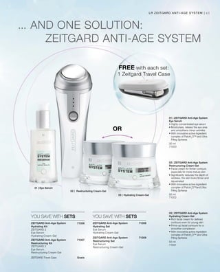 41
Gratis
LR ZEITGARD ANTI-AGE SYSTEM |
FREE with each set:
1 Zeitgard Travel Case
ZEITGARD Travel Case
30 ml
71000
50 ml
71001
50 ml
71002
71008


71009
71006


71007
... AND ONE SOLUTION:
ZEITGARD ANTI-AGE SYSTEM
OR
YOU SAVE WITH SETS YOU SAVE WITH SETS
01 | ZEITGARD Anti-Age System
Eye Serum
• Highly-concentrated eye serum
• Moisturises, relaxes the eye area
and smoothens minor wrinkles
• With innovative active ingredient
complex of PatcH2
O™ and Ultra
Filling Spheres
03 | ZEITGARD Anti-Age System
Hydrating Cream-Gel
• Rich facial cream for defined
contours even for young skin
• Firms-up facial contours for a
smoother complexion
• With innovative active ingredient
complex of PatcH2
O™ and Ultra
Filling Spheres
02 | ZEITGARD Anti-Age System
Restructuring Cream-Gel
• Facial cream for firmer contours
especially for more mature skin
• Significantly reduces the depth of
wrinkles, the skin looks firmer and
rejuvenated
• With innovative active ingredient
complex of PatcH2
O™and Ultra
Filling Spheres
ZEITGARD Anti-Age System
Hydrating Kit	
ZEITGARD 2
Eye Serum
Hydrating Cream-Gel
ZEITGARD Anti-Age System
Restructuring Kit	
ZEITGARD 2
Eye Serum
Restructuring Cream-Gel
ZEITGARD Anti-Age System
Hydrating Set	
Eye Serum
Hydrating Cream-Gel
ZEITGARD Anti-Age System
Restructuring Set	
Eye Serum
Restructuring Cream-Gel
01 | Eye Serum
03 |	Hydrating Cream-Gel
02 |	 Restructuring Cream-Gel
 