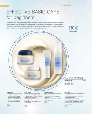 50 ml
28500 50 ml
28501
30 ml
28504
15 ml
28502
28503 
The effective basic care provides tired-looking, drawn skin with a lot of moisture and new energy. For a fresh,
vital complexion! Even before the first wrinkles appear, you can prevent skin aging with the care complex of
coenzyme Q10 and algae contained in the creams. The care series supports the entire energy balance of the
cells: it activates the skin and provides it with extra freshness and radiance.
EFFECTIVE BASIC CARE
for beginners
YOU SAVE WITH SETS
Racine Q10-Set
Day Cream · 50 ml
Night Cream · 50 ml
Eye Cream · 15 ml
Day Cream
• With coenzyme Q10 for more
energy in the cells
• Care complex with algae
increases moisture supply
• Vitamin E protects the cells
• UV filter protects against
photo-induced influences
Night Cream
• Coenzyme Q10 supports cell
regeneration during the night
• Care complex with algae supplies
the skin with minerals
• Vitamin E regenerates skin
overnight
• Rich texture with jojoba oil and
shea butter
Collagen Serum
• Pure collagen boosts the skin's
firmness
• Intensive moisture supply and
retention
• Makes the skin appear youthfully
fresh  smooth
Eye cream
• With coenzyme Q10 for more energy in
the cells
• Effective combination of vitamins for
natural regeneration:
• Vitamin A prevents wrinkles
• Vitamin E protects against free radicals
• Vitamin C has an antioxidant effect
• Care complex with algae increases
moisture supply
 