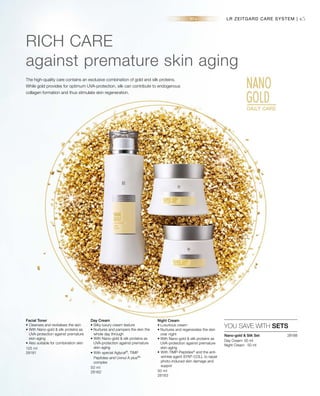 45
125 ml
28181
50 ml
28182 50 ml
28183
28188 
LR ZEITGARD CARE SYSTEM |
RICH CARE
against premature skin aging
The high-quality care contains an exclusive combination of gold and silk proteins.
While gold provides for optimum UVA-protection, silk can contribute to endogenous
collagen formation and thus stimulate skin regeneration.
YOU SAVE WITH SETS
Facial Toner
• Cleanses and revitalises the skin
• With Nano-gold  silk proteins as
UVA-protection against premature
skin-aging
• Also suitable for combination skin
Day Cream
• Silky luxury cream texture
• Nurtures and pampers the skin the
whole day through
• With Nano-gold  silk proteins as
UVA-protection against premature
skin-aging
• With special Aglycal®
, TIMP
Peptides®
and Uvinul A plus®
*
complex
Night Cream
• Luxurious cream
• Nurtures and regenerates the skin
over night
• With Nano-gold  silk proteins as
UVA-protection against premature
skin-aging
•	With TIMP-Peptides®
and the anti-
wrinkle agent SYN®
-COLL to repair
photo-induced skin damage and
suppor
Nano-gold  Silk Set
Day Cream· 50 ml
Night Cream · 50 ml
 