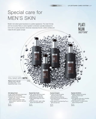 49
50 ml
28440
30 ml
28443
30 ml
28441
30 ml
28442
28469 
Modern men attach great importance to a perfect appearance. The cream formula
with the innovative Platinum active ingredient combination specially developed for
men's skin is quickly absorbed, intensively moisturises the skin, softens wrinkles and
makes the skin appear younger.
Special care for
MEN’S SKIN
LR ZEITGARD CARE SYSTEM |
YOU SAVE WITH SETS
Anti-Aging Cream
•	Light, quickly absorbing facial cream
• Moisturising and refreshing
• Supports skin elasticity and helps
prevent signs of aging
• With encapsulated glacier water,
cactus extract, hyaluronic acid and
vitamin E
Express Eye Cooler
• Light, quickly absorbing cream
especially for the eye area
• Moisturising and refreshing
• Helps reduce bags and minor
wrinkles
• With Lumin-Eye®
, green coffee
extract and hyaluronic acid
Express Energizer
• Lightly tanning and quickly
absorbing facial cream
• Moisturising and refreshing
• Stimulates the skin and ensures a
fresh complexion
• With vitamin E and DHA Plus®
for a
light and even tan
Express Anti-Shine
• Slightly matifying and quickly
absorbing facial cream
• Moisturising
• Skin appears more even, smoother
and feels as soft as velvet
• With Evermat™ to reduce shine
without drying the skin
Platinum men’s care set
Anti-Aging Cream · 50 ml
Express Eye Cooler · 30 ml
 