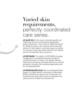 Varied skin
requirements,
perfectly coordinated
care series.
LR ALOE VIA: On the way to naturally beautiful and
healthy skin with the nourishing and regenerative
power of Aloe Vera – this is what LR ALOE VIA stands
for. Whether young or old, everyone will find the right
solution for their needs in our broad range of products.
You and your loved ones will be cared for from head to
toe with the best Aloe Vera can give us.
LR ZEITGARD: The holistic LR ZEITGARD anti-aging
management is a professional overall concept for
youthful facial skin in 3 steps. From gentle, effective
cleansing to smoothing of wrinkles thanks to a hot/cold
procedure, through to the individual regenerative care
for a long-lasting effect.
LR MICROSILVER PLUS: With its antibacterial effect
based on a highly efficient combination of Microsilver
BGTM, panthenol and various zinc compounds, the
functional care series offers maximum protection and
optimal care for irritated and stressed skin.
 