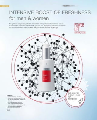 30 ml
28091
PowerLIFT
• Light facial cream emulsion
• Moisturises, revitalises and firms up
the skin for more vitality, energy and
elasticity
• With Oat-peptides, hyaluronic
acid, algae extract and a mix of
seven herbs for a moisturising and
smoothing anti-wrinkle-effect
• Also suited for men’s skin
INTENSIVE BOOST OF FRESHNESS
for men  women
The light facial care provides particularly stressed skin with a perfect boost of freshness – also for
in-between! The combination of Reductine®, hyaluronic acid, algae extract and a mix of seven herbs
ensures perfect hydration of the skin. More vitality and elasticity the whole day through!
OUR STAR FOR
THE DAY – ALSO
FOR
MEN’S SKIN
 