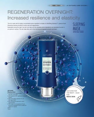 53
50 ml
71011
REGENERATION OVERNIGHT:
Increased resilience and elasticity
The rich mask with its highly concentrated active ingredient complex of UltraFilling Spheres™, jojoba oil and
Shizandra berries provides for extra care and regeneration.
Especially during the night, the skin can relax and the valuable active ingredients can penetrate the skin in
an optimum manner. The skin feels silky soft in the morning and appears smooth and fresh.
LR ZEITGARD CARE SYSTEM |
OUR STAR FOR
THE NIGHT – ALSO
FOR
MEN’S SKIN
ZEITGARD
Sleeping Mask
• nurtures and regenerates
the skin overnight
• with jojoba oil for optimum moisture
supply
• with ultra filling spheres for an
anti-age effect
• with Shizandra berries for skin
regeneration
• The mask is not washed off and
should be applied twice a week for
optimum results
 