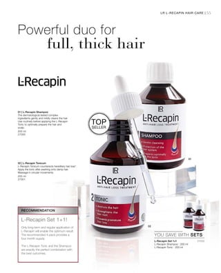 55
200 ml
27000
200 ml
27001
LR L-RECAPIN HAIR CARE |
TOP
SELLER
Powerful duo for
full, thick hair
01 | L-Recapin Shampoo
The dermatological tested complex
ingredients gently and mildly cleans the hair.
Use routinely before applying the L-Recapin
Tonic to optimally prepare the hair and
scalp.
02 | L-Recapin Tonicum
L-Recapin Tonicum counteracts hereditary hair loss*.
Apply the tonic after washing onto damp hair.
Massage in circular movements.
27002


YOU SAVE WITH SETS
RECOMMENDATION
L-Recapin Set 1+1!
Only long-term and regular application of
L-Recapin will enable the optimum result.
The recommended 4-pack provides a
four month supply.
The L-Recapin Tonic and the Shampoo
are exactly the perfect combination with
the best outcomes.
L-Recapin Set 1+1
L-Recapin Shampoo · 200 ml
L-Recapin Tonic · 200 ml
 