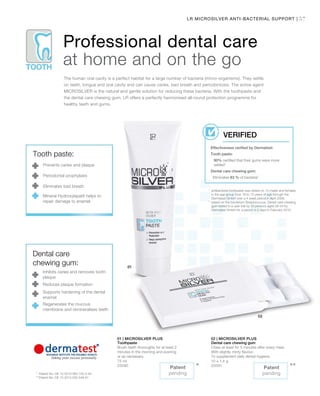 57LR MICROSILVER ANTI-BACTERIAL SUPPORT |
75 ml
25090
10 x 1,4 g
25091
***
1
	antibacterial toothpaste was tested on 10 males and females
in the age group from 18 to 72 years of age through the
Dermatest GmbH over a 4 week period in April 2006.
2
	based on the bacterium Streptococcus. Dental care chewing
gum tested in a user trial by 20 persons aged 26-54 by
Dermatest GmbH for a period of 2 days in February 2010.
*	 Patent No: DE 10 2010 063 720.3-43
**	Patent No: DE 10 2010 030 546 A1
Professional dental care
at home and on the go
The human oral cavity is a perfect habitat for a large number of bacteria (micro-organisms). They settle
on teeth, tongue and oral cavity and can cause caries, bad breath and periodontosis. The active agent
MICROSILVER is the natural and gentle solution for reducing these bacteria. With the toothpaste and
the dental care chewing gum, LR offers a perfectly harmonised all-round protection programme for
healthy teeth and gums.
Effectiveness verified by Dermatest:
Tooth paste:
90% certified that their gums were more
settled1
Dental care chewing gum:
Eliminates 83 % of bacteria2
VERIFIED
Tooth paste:
Prevents caries and plaque
Periodontal prophylaxis
Eliminates bad breath
Mineral Hydroxylapatit helps to
repair damage to enamel.
Dental care
chewing gum:
Inhibits caries and removes tooth
plaque
Reduces plaque formation
Supports hardening of the dental
enamel
Regenerates the mucous
membrane and remineralises teeth
Patent
pending
Patent
pending
01 | MICROSILVER PLUS
Toothpaste
Brush teeth thoroughly for at least 2
minutes in the morning and evening
or as necessary.
02 | MICROSILVER PLUS
Dental care chewing gum
Chew at least for 5 minutes after every meal.
With slightly minty flavour.
To supplement daily dental hygiene.
 