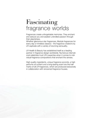 Fascinating
fragrance worlds
Fragrances create unforgettable memories. They enchant
and seduce you and awaken unbridled passion through
their playfulness.
Whether glamorous star fragrances, lifestyle fragrances for
every day or timeless classics - the fragrance creations by
LR captivate with a variety of stunning sensuality.
LR Health  Beauty has established itself as a leading
partner in fragrance design worldwide. Numerous internati-
onal celebrities trust LR’s expertise when it comes to indi-
vidual fragrance compositions that enchant the senses.
High-quality ingredients, unique fragrance accords, a high
perfume oil content and a long-lasting scent are the hall-
marks of all LR fragrances, which are produced exclusively
in collaboration with renowned fragrance houses.
 