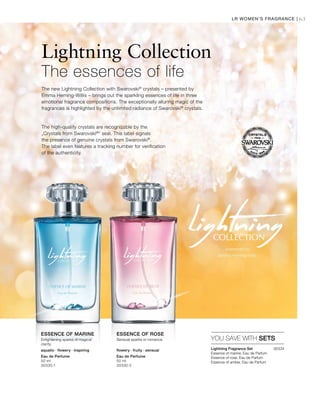 63LR WOMEN’S FRAGRANCE |
Eau de Perfume
50 ml
30330-1
Eau de Perfume
50 ml
30330-2
30334


Lightning Collection
The essences of life
The high-quality crystals are recognizable by the
„Crystals from Swarovski®
“ seal. This label signals
the presence of genuine crystals from Swarovski®
.
The label even features a tracking number for verification
of the authenticity.
The new Lightning Collection with Swarovski®
crystals – presented by
Emma Heming-Willis – brings out the sparkling essences of life in three
emotional fragrance compositions. The exceptionally alluring magic of the
fragrances is highlighted by the unlimited radiance of Swarovski®
crystals.
YOU SAVE WITH SETS
ESSENCE OF MARINE ESSENCE OF ROSE
Lightning Fragrance Set
Essence of marine, Eau de Parfum
Essence of rose, Eau de Parfum
Essence of amber, Eau de Parfum
Enlightening sparks of magical
clarity.
Sensual sparks or romance.
aquatic · flowery · inspiring flowery · fruity · sensual
 