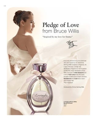 64
50 ml
3630
Pledge of Love
from Bruce Willis
“Inspired by my love for Emma”
Introduced by: Emma Heming-Willis
It is a very personal story of a world-star
who was inspired by his wife Emma
Heming-Willis to bestow a fragrance. As
a sign of his love, Lovingly was
developed, a fragrance so full of passion
just like this unique declaration of love.
With a bouquet of white blossoms and
a hint of fresh citrus fruits this scent
encases a lustful aura of charm and love.
Sandalwood and musk lend a warm
and romantic feel.
This is true love!
Lovingly by Bruce Willis
Eau de Perfume
 
