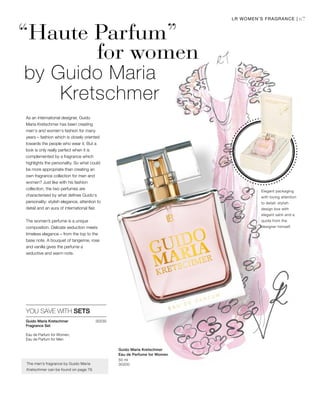 67LR WOMEN’S FRAGRANCE |
30230Guido Maria Kretschmer
Fragrance Set
Eau de Parfum for Women,
Eau de Parfum for Men
50 ml
30200
“Haute Parfum”
for women
by Guido Maria
Kretschmer
As an international designer, Guido
Maria Kretschmer has been creating
men‘s and women‘s fashion for many
years – fashion which is closely oriented
towards the people who wear it. But a
look is only really perfect when it is
complemented by a fragrance which
highlights the personality. So what could
be more appropriate than creating an
own fragrance collection for men and
women? Just like with his fashion
collection, the two perfumes are
characterised by what defines Guido‘s
personality: stylish elegance, attention to
detail and an aura of international flair.
The women’s perfume is a unique
composition. Delicate seduction meets
timeless elegance – from the top to the
base note. A bouquet of tangerine, rose
and vanilla gives the perfume a
seductive and warm note.
YOU SAVE WITH SETS
The men’s fragrance by Guido Maria
Kretschmer can be found on page 79.
Elegant packaging
with loving attention
to detail: stylish
design box with
elegant satin and a
quote from the
designer himself.
Guido Maria Kretschmer
Eau de Perfume for Women
 