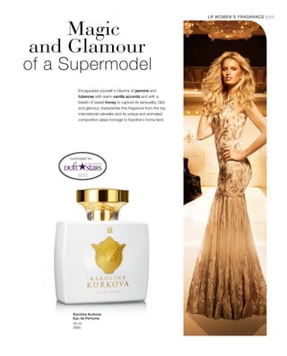 69LR WOMEN’S FRAGRANCE |
50 ml
3660
Magic
and Glamour	
of a Supermodel
Encapsulate yourself in blooms of jasmine and
tuberose with warm vanilla accords and with a
breath of sweet honey to capture its sensuality. Glitz
and glamour characterise this fragrance from the top
international catwalks and its unique and animated
composition plays homage to Karolina‘s home land.
nominated for:
Karolina Kurkova
Eau de Perfume
 