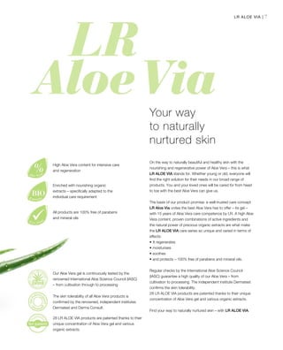 7LR ALOE VIA |
On the way to naturally beautiful and healthy skin with the
nourishing and regenerative power of Aloe Vera – this is what
LR ALOE VIA stands for. Whether young or old, everyone will
find the right solution for their needs in our broad range of
products. You and your loved ones will be cared for from head
to toe with the best Aloe Vera can give us.
The basis of our product promise: a well-trusted care concept
LR Aloe Via unites the best Aloe Vera has to offer – its gel –
with 15 years of Aloe Vera care competence by LR. A high Aloe
Vera content, proven combinations of active ingredients and
the natural power of precious organic extracts are what make
the LR ALOE VIA care series so unique and varied in terms of
effects:
•	It regenerates
• moisturises
• soothes
• and protects – 100% free of parabens and mineral oils.
Regular checks by the International Aloe Science Council
(IASC) guarantee a high quality of our Aloe Vera – from
cultivation to processing. The independent institute Dermatest
confirms the skin tolerability.
28 LR ALOE VIA products are patented thanks to their unique
concentration of Aloe Vera gel and various organic extracts.
Find your way to naturally nurtured skin – with LR ALOE VIA.
Your way
to naturally
nurtured skin
Our Aloe Vera gel is continuously tested by the
renowned International Aloe Science Council (IASC)
– from cultivation through to processing
The skin tolerability of all Aloe Vera products is
confirmed by the renowned, independent institutes
Dermatest and Derma Consult.
28 LR ALOE VIA products are patented thanks to their
unique concentration of Aloe Vera gel and various
organic extracts.
High Aloe Vera content for intensive care
and regeneration
Enriched with nourishing organic
extracts – specifically adapted to the
individual care requirement
All products are 100% free of parabens
and mineral oils
 