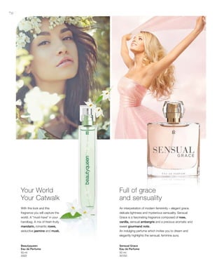 70
50 ml
3322
50 ml
30150
Your World
Your Catwalk
With this look and this
fragrance you will capture the
world. A “must-have” in your
handbag. A mix of fresh-fruity
mandarin, romantic roses,
seductive jasmine and musk.
Full of grace
and sensuality
An interpretation of modern femininity – elegant grace,
delicate lightness and mysterious sensuality. Sensual
Grace is a fascinating fragrance composed of rose,
vanilla, sensual ambergris and a precious aromatic and
sweet gourmand note.
An indulging perfume which invites you to dream and
elegantly highlights the sensual, feminine aura.
Beautyqueen
Eau de Perfume
Sensual Grace
Eau de Perfume
 