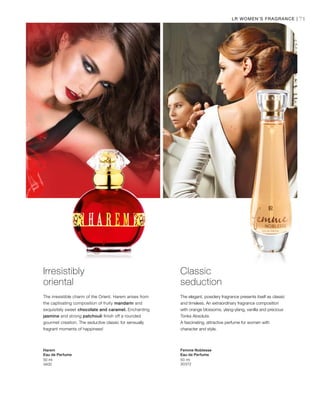 71
50 ml
3400
50 ml
30372
LR WOMEN’S FRAGRANCE |
Irresistibly
oriental
The irresistible charm of the Orient. Harem arises from
the captivating composition of fruity mandarin and
exquisitely sweet chocolate and caramel. Enchanting
jasmine and strong patchouli finish off a rounded
gourmet creation. The seductive classic for sensually
fragrant moments of happiness!
Harem
Eau de Perfume
Classic
seduction
The elegant, powdery fragrance presents itself as classic
and timeless. An extraordinary fragrance composition
with orange blossoms, ylang-ylang, vanilla and precious
Tonka Absolute.
A fascinating, attractive perfume for women with
character and style.
Femme Noblesse
Eau de Perfume
 