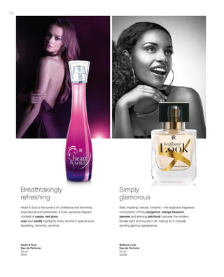 72
50 ml
3650
50 ml
30095
Breathtakingly
refreshing
Heart  Soul is the symbol of confidence and femininity.
Inspirational and passionate. A fruity seductive fragrant
cocktail of cassis, red plum,
rose and vanilla highlights every woman’s special aura.
Sparkling, feminine, exciting!
Simply
glamorous
Bold, inspiring, natural, romantic – the explosive fragrance
composition of fruity bergamot, orange blossom,
jasmine and enticing patchouli captures the modern,
female spirit and rounds it off, making for a uniquely
exciting glamour appearance.
Heart  Soul
Eau de Perfume
Brilliant Look
Eau de Perfume
 